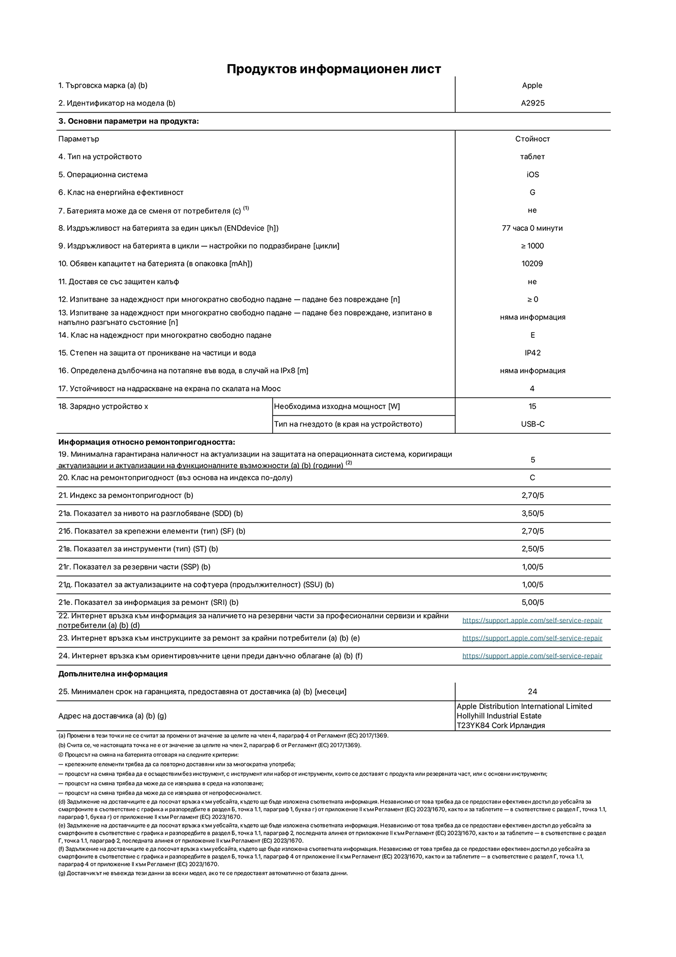 Продуктов информационен лист за 13-инчов iPad Pro Wi-Fi. Модел A2925. Доставено от Apple Distribution International Ltd, Hollyhill Industrial Estate. Cork, Ирландия T23 YK84. Тип устройство: таблет. Операционна система: iOS. Клас на енергийна ефективност: G. Батерията може да се сменя от потребителя: не. Издръжливост на батерията: 77 часа. Издръжливост на батерията в цикли: ≥ 1000. Обявен капацитет на батерията: 10209 mAh. Изпитване за надеждност при многократно свободно падане - падане без повреждане: ≥ 0. Клас на надеждност при многократно свободно падане: Е. Степен на защита от проникване на частици и вода: IP42. Устойчивост на надраскване на екрана по скалата на твърдост на Моос: 4. Необходима изходна мощност на зарядното устройство: 15 W. Тип на гнездото за зарядно устройство: USB-C. Минимална гарантирана наличност на актуализации за сигурност на операционната система, коригиращи актуализации и актуализации на функционалността: 5 години. Клас на ремонтопригодност: C. Индекс на ремонтопригодност: 2,70/5. Показател за нивото на разглобяване: 3,50/5. Показател за крепежните елементи: 2,70/5. Показател за инструменти: 2,50/5. Показател за резервни части: 1,00/5. Показател за актуализации на софтуера: 1,00/5. Показател за информация за ремонт: 5,00/5. Уебвръзка към информация за наличността на резервни части за професионални сервизи и крайни потребители: https://ancillary-proxy.atarimworker.io?url=https%3A%2F%2Fsupport.apple.com%2Fself-service-repair. Уебвръзка към инструкции за ремонт за крайни потребители: https://ancillary-proxy.atarimworker.io?url=https%3A%2F%2Fsupport.apple.com%2Fself-service-repair. Уебвръзка към ориентировъчни цени преди данъци: https://ancillary-proxy.atarimworker.io?url=https%3A%2F%2Fsupport.apple.com%2Fself-service-repair. Предлага се 24-месечна обща гаранция.