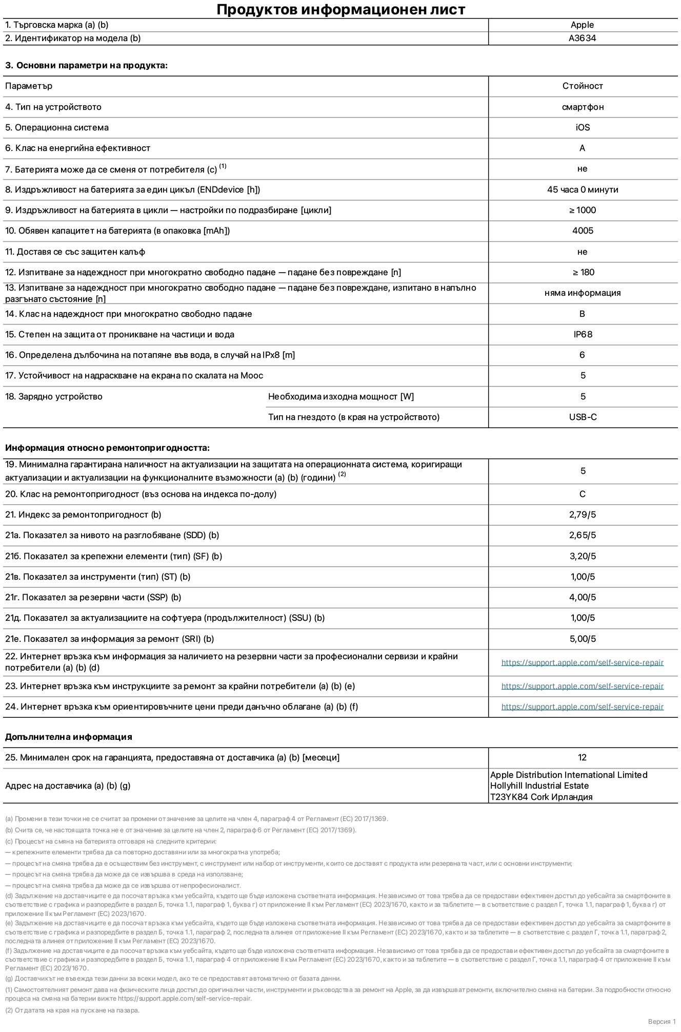 Продуктов информационен лист за iPhone 17e, модел A3634. Доставено от Apple Distribution International Limited, Hollyhill Industrial Estate. Корк, Ирландия, T23 YK84. Тип устройство: смартфон. Операционна система: iOS. Клас на енергийна ефективност: A. Батерията може да се сменя от потребителя: не. Издръжливост на батерията за един цикъл: 45 часа. Издръжливост на батерията в цикли – настройки по подразбиране: повече или равно на 1000. Обявен капацитет на батерията: 4005 mAh. Транспортира се със защитен калъф: не. Тест за надеждност при многократно свободно падане – падане без повреждане: по-голямо или равно на 180. Test за надеждност при многократно свободно падане – падане без повреждане, тествано в напълно разгънато състояние: не е приложимо. Клас на надеждност при многократно свободно падане: B. Степен на защита от проникване на частици и вода: IP68. Посочена дълбочина на потапяне във вода, в случай на iPx8: 6 метра. Устойчивост на надраскване на екрана по скалата на твърдост на Моос: 5. Необходима изходна мощност на зарядното устройство: 5 вата. Тип на гнездото за зарядно устройство (в края на устройството): USB-C. Минимална гарантирана наличност на актуализации за сигурност на операционната система, коригиращи актуализации и актуализации на функционалността: 5 години. Клас на ремонтопригодност: C. Индекс на ремонтопригодност: 2,79/5. Показател за нивото на разглобяване (SDD): 2,65/5. Показател за крепежните елементи: 3,20/5. Показател за инструменти: 1,00/5. Показател за резервни части: 4,00/5. Показател за актуализации на софтуера: 1,00/5. Показател за информация за ремонт: 5,00/5. Уебвръзка към информация за наличността на резервни части за професионални сервизи и крайни потребители: https://ancillary-proxy.atarimworker.io?url=https%3A%2F%2Fsupport.apple.com%2Fself-service-repair. Уебвръзка към инструкции за ремонт за крайни потребители: https://ancillary-proxy.atarimworker.io?url=https%3A%2F%2Fsupport.apple.com%2Fself-service-repair. Уебвръзка към ориентировъчни цени преди данъци: https://ancillary-proxy.atarimworker.io?url=https%3A%2F%2Fsupport.apple.com%2Fself-service-repair. Предлага се 12-месечна обща гаранция.