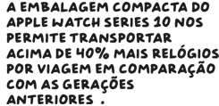 A embalagem compacta do Apple Watch Series 10 nos permite transportar acima de 40% a mais de relógios por viagem em comparação com as gerações anteriores.
