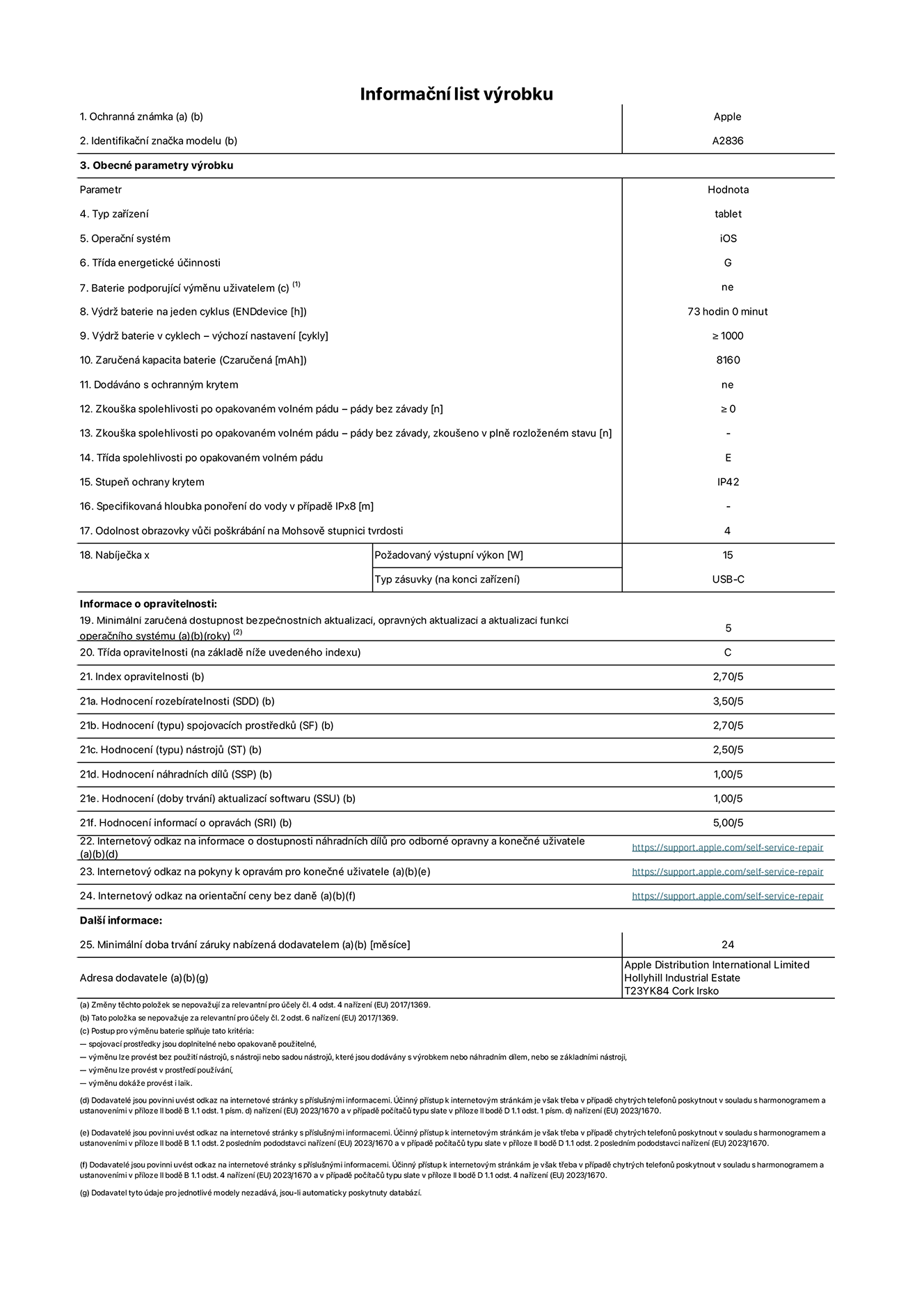 Informační list výrobku 11palcový iPad Pro Wi-Fi, model A2836. Dodala společnost Apple Distribution International Ltd, Hollyhill Industrial Estate. Cork, Irsko T23 YK84. Typ zařízení: tablet. Operační systém: iOS. Třída energetické účinnosti: G. Baterie vyměnitelná uživatelem: ne. Výdrž baterie: 73 hodin. Výdrž baterie v cyklech: ≥ 1000. Zaručená kapacita baterie: 8160 mAh. Zkouška spolehlivosti po opakovaném volném pádu – pády bez závady: ≥ 0. Třída spolehlivosti po opakovaném volném pádu: E. Stupeň ochrany krytem: IP42. Odolnost obrazovky vůči poškrábání na Mohsově stupnici tvrdosti: 4. Požadovaný výstupní výkon nabíječky: 15 W. Typ nabíjecí zásuvky: USB‑C. Minimální zaručená dostupnost bezpečnostních aktualizací, opravných aktualizací a aktualizací funkcí operačního systému: 5 let. Třída opravitelnosti: C. Index opravitelnosti: 2,70/5. Hodnocení rozebíratelnosti: 3,50/5. Hodnocení spojovacích prostředků: 2,70/5. Hodnocení nástrojů: 2,50/5. Hodnocení náhradních dílů: 1,00/5. Hodnocení aktualizací softwaru: 1,00/5. Hodnocení informací o opravách: 5,00/5. Internetový odkaz na informace o dostupnosti náhradních dílů pro odborné opravny a konečné uživatele: https://ancillary-proxy.atarimworker.io?url=https%3A%2F%2Fsupport.apple.com%2Fself-service-repair. Internetový odkaz na pokyny k opravám pro konečné uživatele: https://ancillary-proxy.atarimworker.io?url=https%3A%2F%2Fsupport.apple.com%2Fself-service-repair. Internetový odkaz na orientační ceny bez daně: https://ancillary-proxy.atarimworker.io?url=https%3A%2F%2Fsupport.apple.com%2Fself-service-repair. Je nabízena obecná 24měsíční záruka.