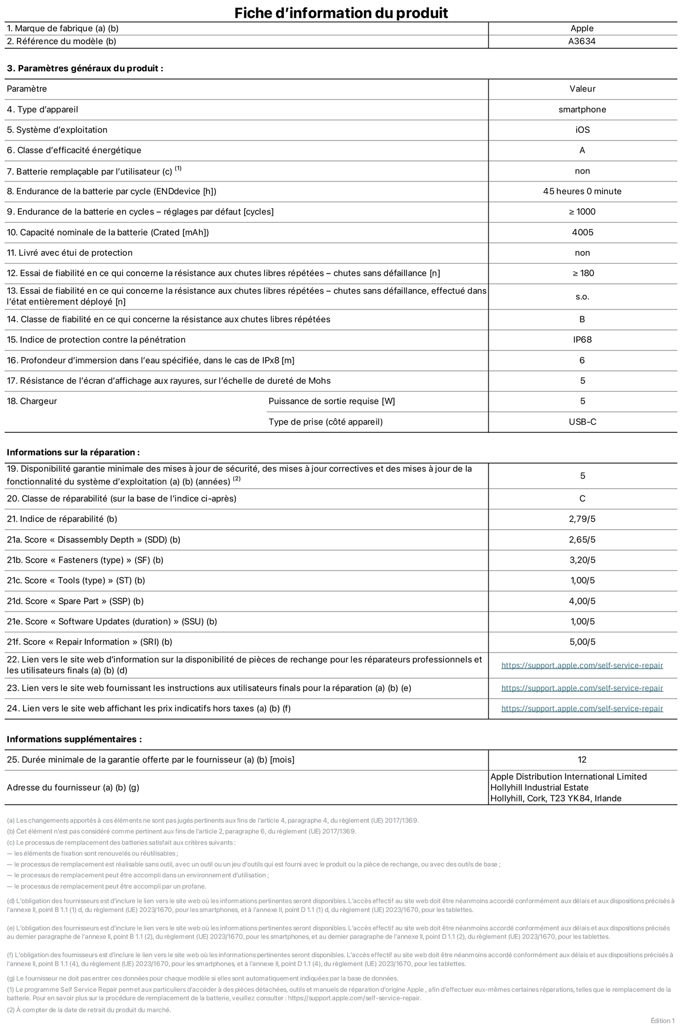 Fiche d’informations produit de l’iPhone 17e, modèle A3634. Fournie par Apple Distribution International Limited, Hollyhill Industrial Estate. Cork, T23 YK84, Irlande. Type d’appareil : smartphone. Système d’exploitation : iOS. Classe d’efficacité énergétique : A. Batterie remplaçable par l’utilisateur : non. Endurance de la batterie par cycle : 45 heures. Endurance de la batterie en cycles – réglages par défaut : supérieure ou égale à 1 000. Capacité nominale de la batterie : 4 005 mAh. Livré avec étui de protection : non. Essai de fiabilité en ce qui concerne la résistance aux chutes libres répétées – chutes sans défaillance : supérieur ou égal à 180. Essai de fiabilité en ce qui concerne la résistance aux chutes libres répétées – chutes sans défaillance, effectué dans l’état entièrement déployé : non applicable. Classe de fiabilité en ce qui concerne la résistance aux chutes libres répétées : B. Indice de protection contre la pénétration : IP68. Profondeur d’immersion dans l’eau spécifiée, dans le cas de l’IPx8 : 6 mètres. Résistance de l’écran d’affichage aux rayures, sur l’échelle de dureté de Mohs : 5. Puissance de sortie requise du chargeur : 5 W. Type de prise (côté appareil) : USB‑C. Disponibilité garantie minimale des mises à jour de sécurité, des mises à jour correctives et des mises à jour de la fonctionnalité du système d’exploitation : 5 ans. Classe de réparabilité : C. Indice de réparabilité : 2,79/5. Score pour la profondeur de désassemblage (SDD) : 2,65/5. Score pour les éléments de fixation : 3,20/5. Score pour les outils : 1,00/5. Score pour les pièces de rechange : 4,00/5. Score pour la mise à jour des logiciels : 1,00/5. Score pour les informations concernant la réparation : 5,00/5. Lien vers le site web d’information sur la disponibilité des pièces de rechange pour les réparateurs professionnels et les utilisateurs finals : https://ancillary-proxy.atarimworker.io?url=https%3A%2F%2Fsupport.apple.com%2Fself-service-repair. Lien vers le site web fournissant les instructions aux utilisateurs finals pour la réparation : https://ancillary-proxy.atarimworker.io?url=https%3A%2F%2Fsupport.apple.com%2Fself-service-repair. Lien vers le site web affichant les prix indicatifs hors taxes : https://ancillary-proxy.atarimworker.io?url=https%3A%2F%2Fsupport.apple.com%2Fself-service-repair. Garantie générale de 12 mois offerte.