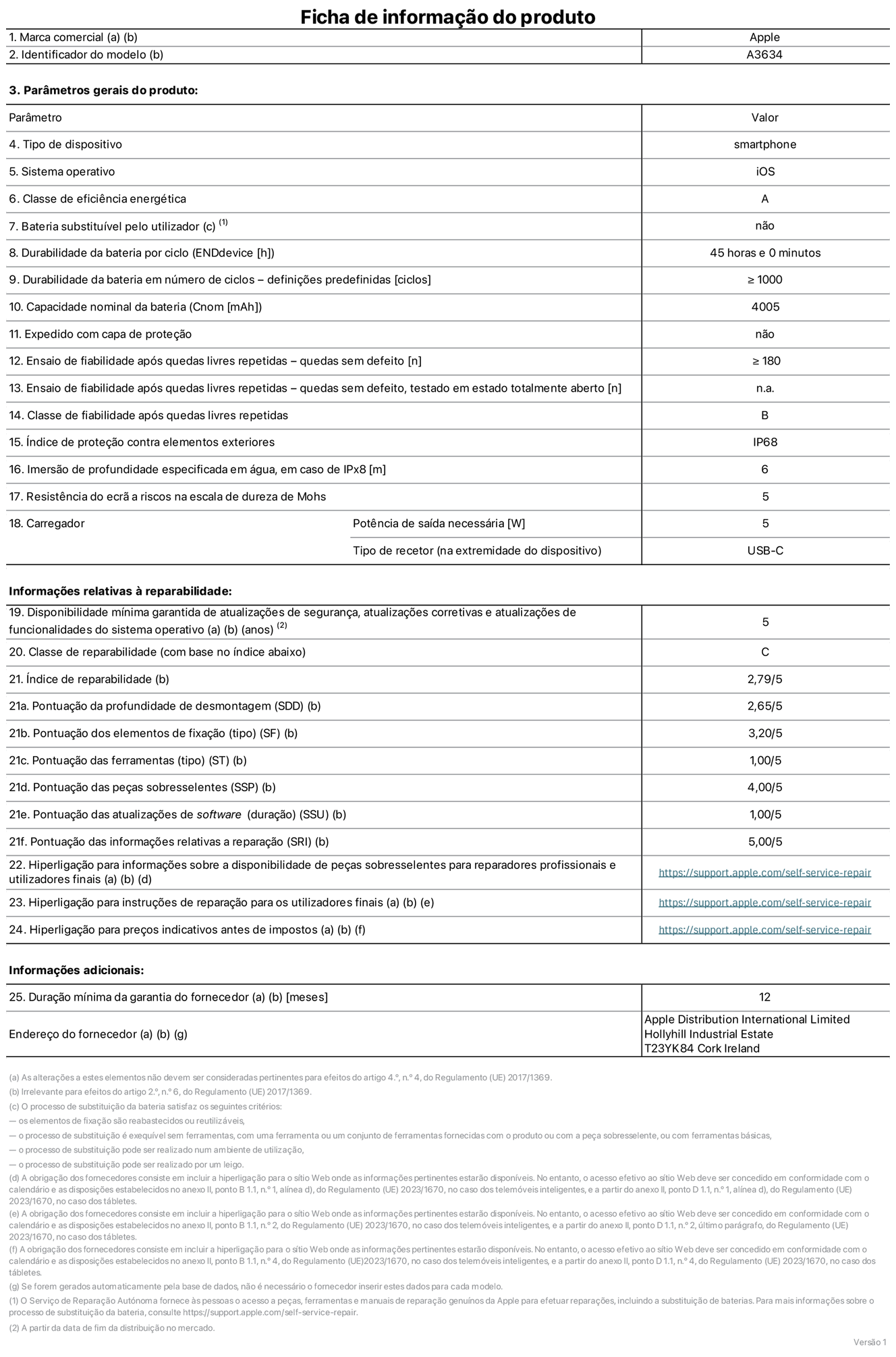 Folha de informações do produto para o iPhone 17e, modelo A3634. Fornecido pela Apple Distribution International Limited, Hollyhill Industrial Estate. Cork, Irlanda T23 YK84. Tipo de dispositivo: smartphone. Sistema operativo: iOS. Classe de eficiência energética: A. Bateria substituível pelo utilizador: não. Autonomia da bateria por ciclo: 45 horas. Autonomia da bateria em ciclos - pré‑configurações: igual ou superior a 1000. Capacidade nominal da bateria: 4005 miliamperes-hora. Enviado com capa protetora: não. Teste de fiabilidade após quedas livres sucessivas - quedas sem defeito: número igual ou superior a 180. Teste de fiabilidade após quedas livres sucessivas - quedas sem defeito testadas no estado totalmente aberto: não aplicável. Classe de fiabilidade após quedas livres sucessivas: B. Índice de proteção contra elementos exteriores: IP68. Imersão de profundidade especificada em água, em caso de IPx8: 6 metros. Resistência do ecrã a riscos na escala de dureza de Mohs: 5. Potência de saída necessária do carregador: 5 watts. Tipo de recetor do carregador (na extremidade do dispositivo): USB-C. Disponibilidade mínima garantida de atualizações de segurança, atualizações corretivas e atualizações de funcionalidades do sistema operativo: 5 anos. Classe de reparabilidade: C. Índice de reparabilidade: 2,79/5. Pontuação da profundidade de desmontagem (SDD): 2,65/5. Pontuação dos elementos de fixação: 3,20/5. Pontuação das ferramentas: 1,00/5. Pontuação das peças sobresselentes: 4,00/5. Pontuação das atualizações de software: 1,00/5. Pontuação das informações relativas a reparação: 5,00/5. Hiperligação para informações sobre a disponibilidade de peças sobresselentes para reparadores profissionais e utilizadores finais: https://ancillary-proxy.atarimworker.io?url=https%3A%2F%2Fsupport.apple.com%2Fself-service-repair. Hiperligação para instruções de reparação para utilizadores finais: https://ancillary-proxy.atarimworker.io?url=https%3A%2F%2Fsupport.apple.com%2Fself-service-repair. Hiperligação para preços indicativos antes de impostos: https://ancillary-proxy.atarimworker.io?url=https%3A%2F%2Fsupport.apple.com%2Fself-service-repair. Oferta de garantia geral de 12 meses.