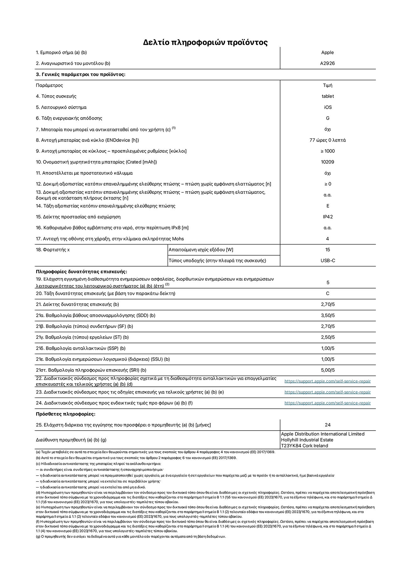 Φύλλο πληροφοριών προϊόντος για το iPad Pro Wi-Fi + Cellular 13 ιντσών. Μοντέλο A2926. Παρέχεται από την Apple UK Ltd, 100 New Bridge Street, London EC4V 6JA. Τύπος συσκευής: τάμπλετ. Λειτουργικό σύστημα: iOS. Τάξη ενεργειακής απόδοσης για τυπικό δυναμικό εύρος: G. Αντοχή μπαταρίας: 77 ώρες. Αντοχή μπαταρίας σε κύκλους: ≥ 1000. Αξιολόγηση χωρητικότητας μπαταρίας: 10209 mAh. Δοκιμή αξιοπιστίας κατόπιν επανειλημμένης ελεύθερης πτώσης, πτώσεις χωρίς βλάβη: ≥ 0. Τάξη αξιοπιστίας κατόπιν επανειλημμένης ελεύθερης πτώσης: E. Αξιολόγηση προστασίας από εισχώρηση: IP42. Ανθεκτικότητα οθόνης στις γρατζουνιές στην κλίμακα σκληρότητας Mohs: 4. Απαιτούμενη ισχύς εξόδου φορτιστή: 15 W. Τύπος υποδοχής ηλεκτρικού ρεύματος φορτιστή: USB-C. Ελάχιστη εγγυημένη διαθεσιμότητα ενημερώσεων ασφαλείας, διορθωτικών ενημερώσεων και ενημερώσεων λειτουργικότητας λειτουργικού συστήματος: 5 έτη. Τάξη επιδιορθωσιμότητας: C. Δείκτης επιδιορθωσιμότητας: 2,70/5. Βαθμολογία βάθους αποσυναρμολόγησης: 3,50/5. Βαθμολογία (τύπου) συνδετήρων: 2,70/5. Βαθμολογία εργαλείων: 2,50/5. Βαθμολογία ανταλλακτικών: 1,00/5. Βαθμολογία ενημερώσεων λογισμικού: 1,00/5. Βαθμολογία πληροφοριών επιδιόρθωσης: 5,00/5. Διαδικτυακός σύνδεσμος με πληροφορίες για τη διαθεσιμότητα ανταλλακτικών για επαγγελματίες τεχνικούς και τελικούς χρήστες: https://ancillary-proxy.atarimworker.io?url=https%3A%2F%2Fsupport.apple.com%2Fself-service-repair. Διαδικτυακός σύνδεσμος με πληροφορίες επιδιόρθωσης για τελικούς χρήστες: https://ancillary-proxy.atarimworker.io?url=https%3A%2F%2Fsupport.apple.com%2Fself-service-repair. Διαδικτυακός σύνδεσμος με ενδεικτικές τιμές προ φόρου: https://ancillary-proxy.atarimworker.io?url=https%3A%2F%2Fsupport.apple.com%2Fself-service-repair. Προσφέρεται 24μηνη γενική εγγύηση.