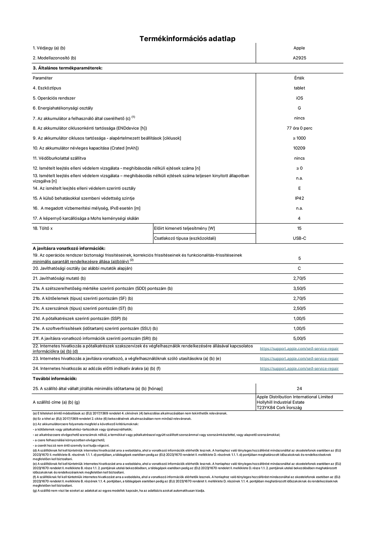 A 13 hüvelykes iPad Pro Wi-Fi A2925-ös modell termékinformációs adatlapja. Szállító: Apple Distribution International Ltd, Hollyhill Industrial Estate. Cork, Írország T23 YK84. Eszköztípus: táblagép. Operációs rendszer: iOS. Energiahatékonysági osztály: G. Az akkumulátor a felhasználó által cserélhető: nem. Akkumulátor tartóssága: 77 óra. Az akkumulátor ciklusos tartóssága: ≥ 1000. Névleges akkumulátorkapacitás: 10209 mAh. Ismételt leejtés elleni védelem vizsgálata – meghibásodás nélküli ejtések száma: ≥ 0. Az ismételt leejtés elleni védelem szerinti osztály: E. A külső behatásokkal szembeni védettség szintje: IP42. A képernyő karcállósága a Mohs keménységi skálán: 4. Töltő Előírt kimeneti teljesítmény: 15 W. Csatlakozó típusa: USB-C. Az operációs rendszer biztonsági frissítéseinek, korrekciós frissítéseinek és funkcionalitás-frissítéseinek minimális garantált rendelkezésre állása: 5 év. Javíthatósági osztály: C. Javíthatósági mutató: 2,70/5. A szétszerelhetőség mértéke szerinti pontszám: 3,50/5. A kötőelemek szerinti pontszám: 2,70/5. A szerszámok szerinti pontszám: 2,50/5. A pótalkatrészek szerinti pontszám: 1,00/5. A szoftverfrissítések szerinti pontszám: 1,00/5. A javításra vonatkozó információk szerinti pontszám: 5,00/5. Internetes hivatkozás a pótalkatrészek szakszervizek és végfelhasználók rendelkezésére állásával kapcsolatos információkra: _https://ancillary-proxy.atarimworker.io?url=https%3A%2F%2Fsupport.apple.com%2Fself-service-repair_. Internetes hivatkozás a javításra vonatkozó, a végfelhasználóknak szóló utasításokra: _https://ancillary-proxy.atarimworker.io?url=https%3A%2F%2Fsupport.apple.com%2Fself-service-repair_. Internetes hivatkozás az adózás előtti indikatív árakra: _https://ancillary-proxy.atarimworker.io?url=https%3A%2F%2Fsupport.apple.com%2Fself-service-repair_. 24 hónapos általános jótállás.