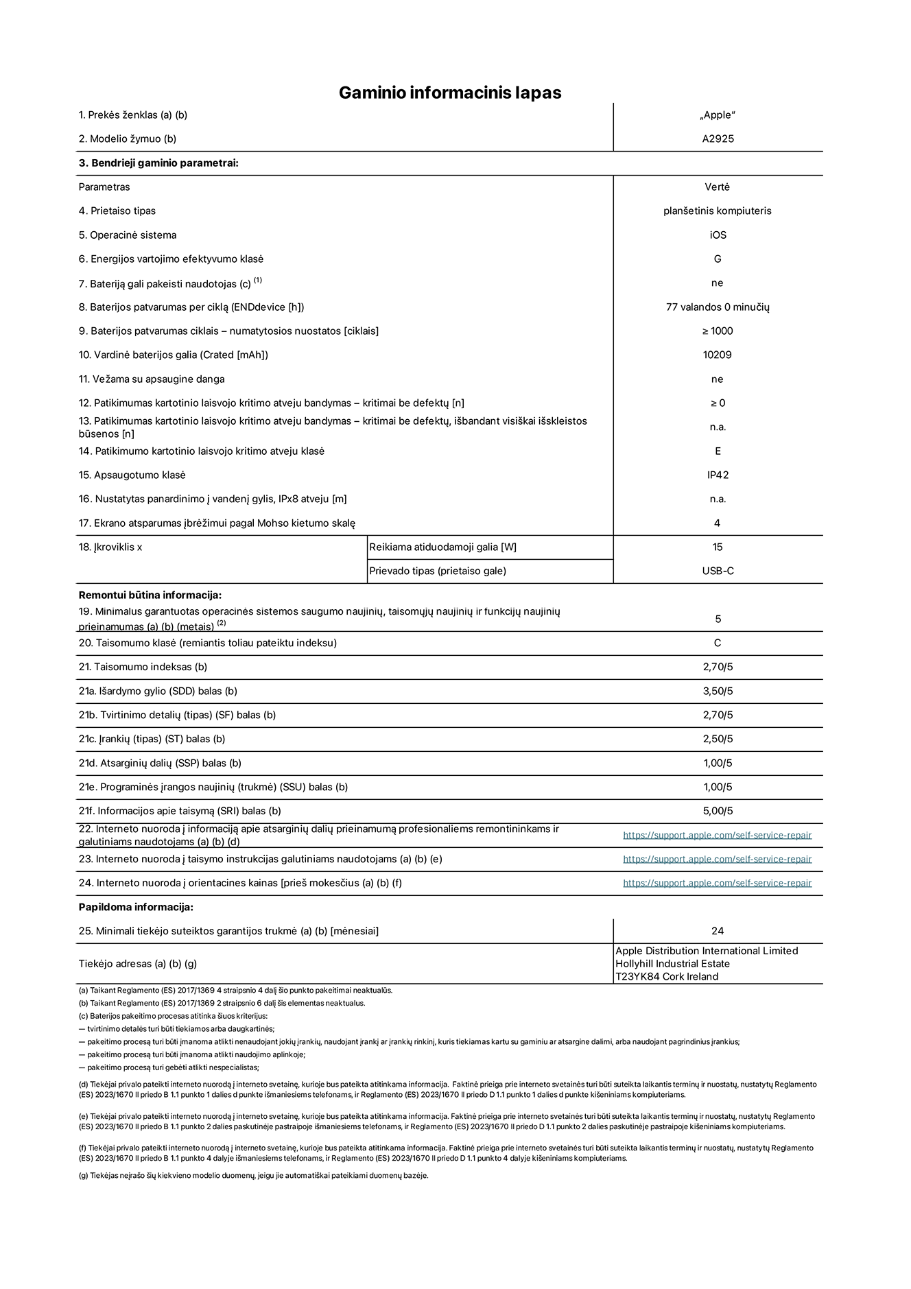 Gaminio informacinis lapas, 13 colių „iPad Pro Wi-Fi“. Modelis A2925. Pateikė „Apple Distribution International Ltd“, „Hollyhill Industrial Estate“. Korkas, Airija T23 YK84. Prietaiso tipas: planšetinis kompiuteris. Operacinė sistema: „iOS“. Energijos vartojimo efektyvumo klasė: G. Bateriją gali pakeisti naudotojas: ne. Baterijos patvarumas: 77 valandos. Baterijos patvarumas ciklais: ≥ 1 000. Vardinė baterijos galia: 10 209 mAh. Patikimumo testas kartotinio laisvojo kritimo atveju – kritimai be defektų: ≥ 0. Patikimumo kartotinio laisvojo kritimo atveju klasė: E. Apsaugotumo klasė: IP42. Ekrano atsparumas įbrėžimui pagal Mohso kietumo skalę: 4. Įkroviklio reikiama atiduodamoji galia: 15 W. Įkroviklio prievado tipas: USB-C. Minimalus garantuotas operacinės sistemos saugumo naujinių, taisomųjų naujinių ir funkcijų naujinių prieinamumas: 5 metai. Taisomumo klasė: C. Taisomumo indeksas: 2,70/5. Išardymo gylio balas: 3,50/5. Tvirtinimo detalių balas: 2,70/5. Įrankių balas: 2,50/5. Atsarginių dalių balas: 1,00/5. Programinės įrangos naujinių balas: 1,00/5. Informacijos apie taisymą balas: 5,00/5. Interneto nuoroda į informaciją apie atsarginių dalių prieinamumą profesionaliems remontininkams ir galutiniams naudotojams: https://ancillary-proxy.atarimworker.io?url=https%3A%2F%2Fsupport.apple.com%2Fself-service-repair. Interneto nuoroda į taisymo instrukcijas galutiniams naudotojams: https://ancillary-proxy.atarimworker.io?url=https%3A%2F%2Fsupport.apple.com%2Fself-service-repair. Nuoroda į orientacines kainas prieš mokesčius: https://ancillary-proxy.atarimworker.io?url=https%3A%2F%2Fsupport.apple.com%2Fself-service-repair. Siūloma 24 mėnesių bendroji garantija.