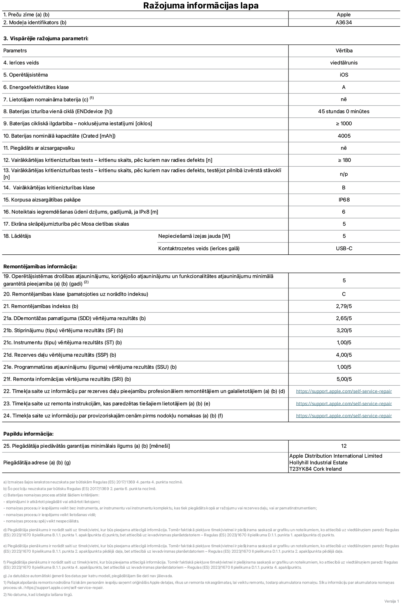Produkta informācijas lapa – iPhone 17e, modelis A3634. Piegādātājs: Apple Distribution International Limited, Hollyhill Industrial Estate. Korka, Īrija, T23 YK84. Ierīces veids: viedtālrunis. Operētājsistēma: iOS. Energoefektivitātes klase: A. Lietotāja paša spēkiem nomaināms akumulators: nē. Akumulatora izturība vienā ciklā: 45 stundas. Akumulatora cikliskā izturība – noklusējuma iestatījumi: lielāka vai vienāda ar 1000. Akumulatora nominālā kapacitāte: 4005 miliampērstundas. Piegādāts ar aizsargapvalku: nē. Vairākkārtējas kritienizturības tests – kritienu skaits, pēc kuriem nav radies defekts: lielāks vai vienāds ar 180. Vairākkārtējas kritienizturības tests – kritienu skaits, pēc kuriem nav radies defekts, testējot pilnībā izvērstā stāvoklī: nav piemērojams. Vairākkārtējas kritienizturības klase: B. Korpusa aizsargātības pakāpe: IP68. Noteiktais iegremdēšanas ūdenī dziļums, gadījumā, ja IPx8: 6 metri. Ekrāna skrāpējumizturība pēc Mosa cietības skalas: 5. Lādētājam nepieciešamā izejas jauda: 5 vati. Lādētāja kontaktrozetes veids (ierīces galā): USB-C. Operētājsistēmas drošības atjauninājumu, koriģējošo atjauninājumu un funkcionalitātes atjauninājumu minimālā garantētā pieejamība: 5 gadi. Remontējamības klase: C. Remontējamības indekss: 2,79/5. Demontāžas pamatīguma (SDD) vērtējums: 2,65/5. Stiprinājumu vērtējums: 3,20/5. Instrumentu vērtējums: 1,00/5. Rezerves daļu vērtējums: 4,00/5. Programmatūras atjauninājumu vērtējums: 1,00/5. Remonta informācijas vērtējums: 5,00/5. Tīmekļa saite uz informāciju par rezerves daļu pieejamību profesionāliem remontētājiem un galalietotājiem: https://ancillary-proxy.atarimworker.io?url=https%3A%2F%2Fsupport.apple.com%2Fself-service-repair. Tīmekļa saite uz remonta instrukcijām, kas paredzētas galalietotājiem: https://ancillary-proxy.atarimworker.io?url=https%3A%2F%2Fsupport.apple.com%2Fself-service-repair. Tīmekļa saite uz informāciju par provizoriskajām cenām pirms nodokļu nomaksas: https://ancillary-proxy.atarimworker.io?url=https%3A%2F%2Fsupport.apple.com%2Fself-service-repair. Piedāvātās garantijas standarta ilgums: 12 mēneši.