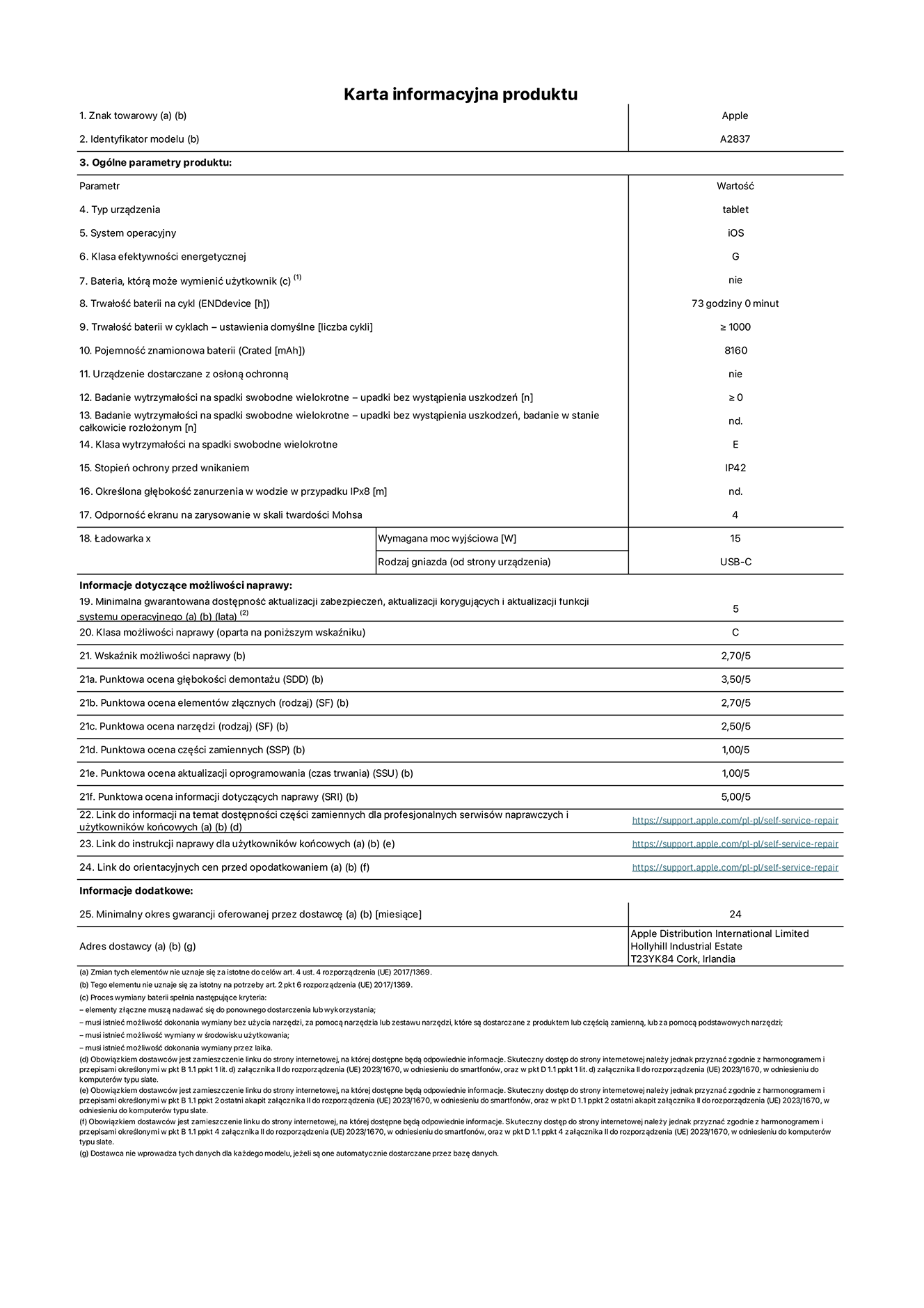 Karta informacyjna produktu dla iPada Pro 11 cali Wi-Fi + Cellular. Model A2837. Dostawca: Apple Distribution International Ltd, Hollyhill Industrial Estate. Cork, Irlandia T23 YK84. Rodzaj urządzenia: tablet. System operacyjny: iOS. Klasa efektywności energetycznej: G. Możliwość wymiany baterii przez użytkownika: nie. Trwałość baterii: 73 godziny. Trwałość baterii w cyklach: ≥ 1000. Znamionowa pojemność baterii: 8160 mAh. Wytrzymałość na spadki swobodne wielokrotne (liczba upadków bez awarii): ≥ 0. Klasa wytrzymałości na wielokrotne upadki: E. Stopień ochrony przed wnikaniem: IP42. Odporność ekranu na zarysowania (skala twardości Mohsa): 4. Minimalna moc wyjściowa ładowarki: 15 W. Typ złącza ładowarki: USB-C. Minimalny gwarantowany okres dostępności aktualizacji zabezpieczeń systemu operacyjnego, poprawek i nowych funkcji: 5 lat. Klasa możliwości naprawy: C. Wskaźnik możliwości naprawy: 2,70/5. Ocena głębokości demontażu: 3,50/5. Ocena elementów złącznych: 2,70/5. Ocena narzędzi: 2,50/5. Ocena części zamiennych: 1,00/5. Ocena aktualizacji oprogramowania: 1,00/5. Ocena informacji dotyczących naprawy: 5,00/5. Link do informacji o dostępności części zamiennych dla serwisantów i użytkowników końcowych: https://ancillary-proxy.atarimworker.io?url=https%3A%2F%2Fsupport.apple.com%2Fself-service-repair. Link do instrukcji napraw dla użytkowników końcowych: https://ancillary-proxy.atarimworker.io?url=https%3A%2F%2Fsupport.apple.com%2Fself-service-repair. Link do orientacyjnych cen bez podatku: https://ancillary-proxy.atarimworker.io?url=https%3A%2F%2Fsupport.apple.com%2Fself-service-repair. Obowiązuje 24-miesięczna gwarancja ogólna.