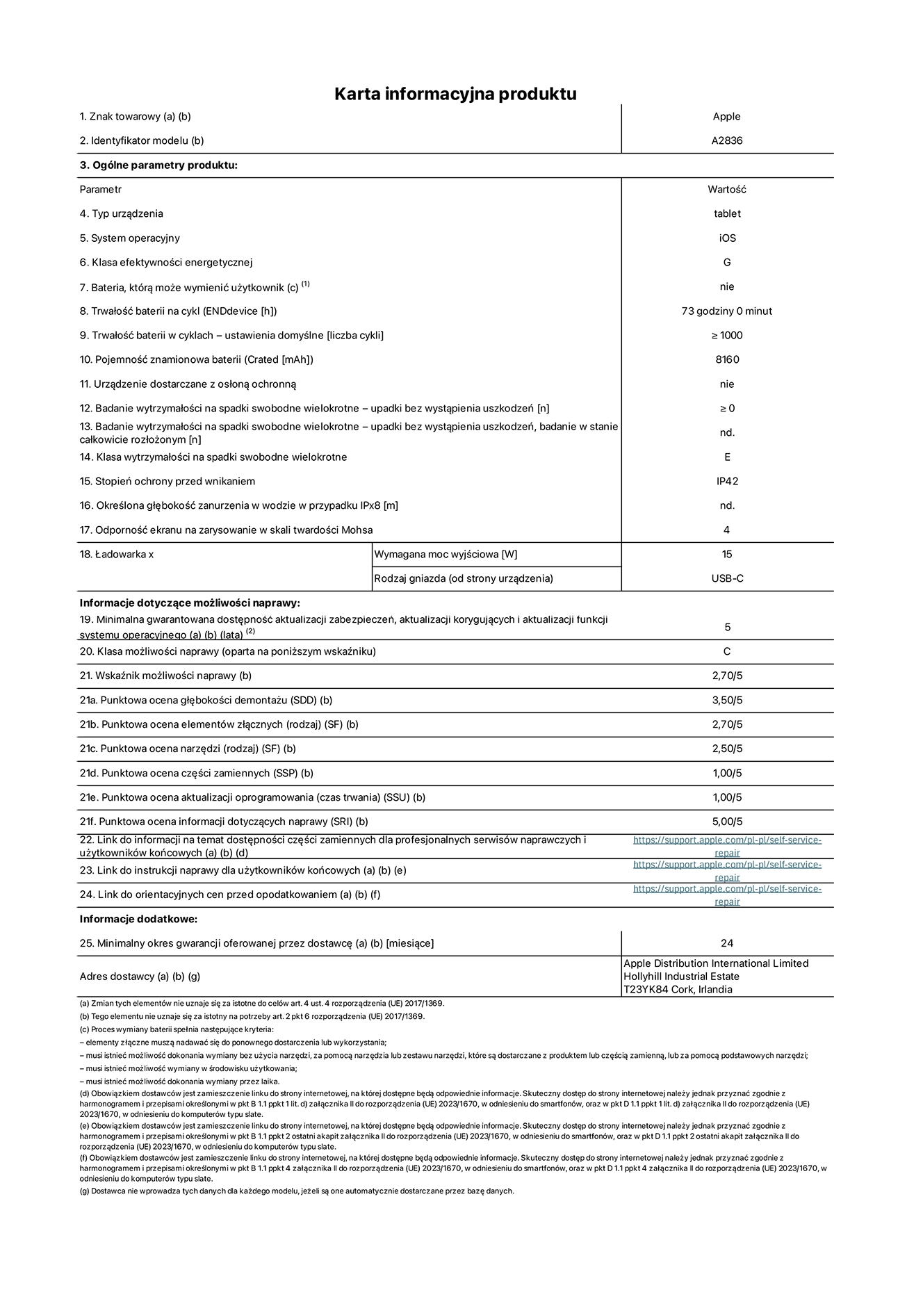 Karta informacyjna produktu dla iPada Pro 11 cali Wi-Fi, model A2836. Dostawca: Apple Distribution International Ltd, Hollyhill Industrial Estate. Cork, Irlandia T23 YK84. Rodzaj urządzenia: tablet. System operacyjny: iOS. Klasa efektywności energetycznej: G. Możliwość wymiany baterii przez użytkownika: nie. Trwałość baterii: 73 godziny. Trwałość baterii w cyklach: ≥ 1000. Znamionowa pojemność baterii: 8160 mAh. Wytrzymałość na spadki swobodne wielokrotne (liczba upadków bez awarii): ≥ 0. Klasa wytrzymałości na wielokrotne upadki: E. Stopień ochrony przed wnikaniem: IP42. Odporność ekranu na zarysowania (skala twardości Mohsa): 4. Minimalna moc wyjściowa ładowarki: 15 W. Typ złącza ładowarki: USB-C. Minimalny gwarantowany okres dostępności aktualizacji zabezpieczeń systemu operacyjnego, poprawek i nowych funkcji: 5 lat. Klasa możliwości naprawy: C. Wskaźnik możliwości naprawy: 2,70/5. Ocena głębokości demontażu: 3,50/5. Ocena elementów złącznych: 2,70/5. Ocena narzędzi: 2,50/5. Ocena części zamiennych: 1,00/5. Ocena aktualizacji oprogramowania: 1,00/5. Ocena informacji dotyczących naprawy: 5,00/5. Link do informacji o dostępności części zamiennych dla serwisantów i użytkowników końcowych: https://ancillary-proxy.atarimworker.io?url=https%3A%2F%2Fsupport.apple.com%2Fself-service-repair. Link do instrukcji napraw dla użytkowników końcowych: https://ancillary-proxy.atarimworker.io?url=https%3A%2F%2Fsupport.apple.com%2Fself-service-repair. Link do orientacyjnych cen bez podatku: https://ancillary-proxy.atarimworker.io?url=https%3A%2F%2Fsupport.apple.com%2Fself-service-repair. Obowiązuje 24-miesięczna gwarancja ogólna.