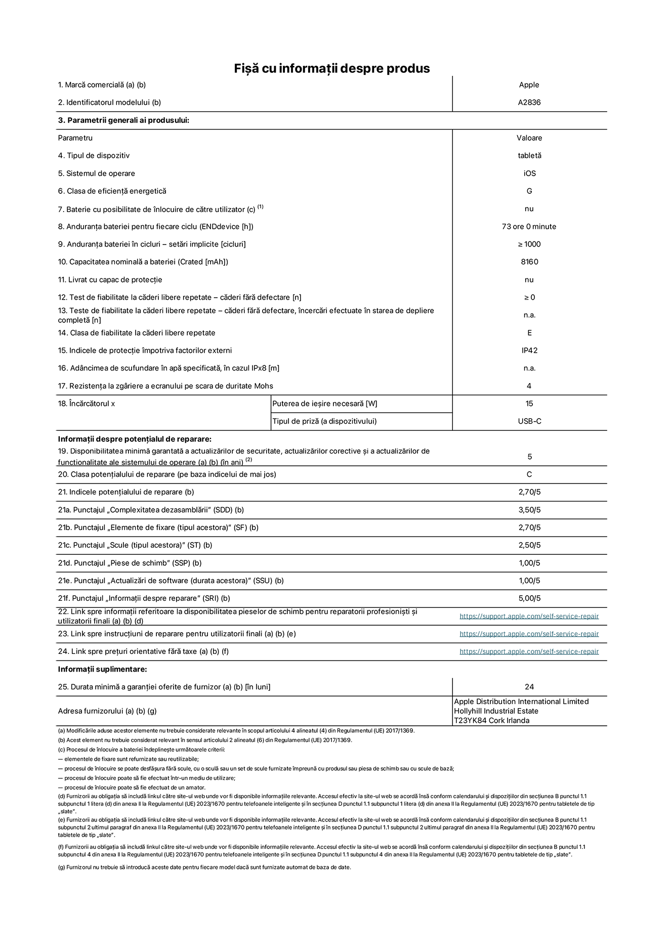 Fișa cu informații despre produs pentru iPad Pro Wi-Fi de 11 inchi, modelul A2836. Furnizată de Apple Distribution International Ltd, Hollyhill Industrial Estate. Cork, Irlanda T23 YK84. Tipul de dispozitiv: tabletă. Sistemul de operare: iOS. Clasa de eficiență energetică: G. Baterie cu posibilitate de înlocuire de către utilizator: nu. Anduranța bateriei: 73 de ore. Anduranța bateriei în cicluri: ≥ 1000. Capacitatea nominală a bateriei: 8160 mAh. Test de fiabilitate la căderi libere repetate – căderi fără defectare: ≥ 0. Clasa de fiabilitate la căderi libere repetate: E. Indicele de protecție împotriva factorilor externi: IP42. Rezistența la zgâriere a ecranului pe scara de duritate Mohs: 4. Puterea de ieșire necesară pentru încărcător: 15 W. Tipul de priză pentru încărcător: USB-C. Disponibilitatea minimă garantată a actualizărilor de securitate, a actualizărilor corective și a actualizărilor de funcționalitate ale sistemului de operare: 5 ani. Clasa potențialului de reparare: C. Indicele potențialului de reparare: 2,70/5. Punctajul „Complexitatea dezasamblării”: 3,50/5. Punctajul „Elemente de fixare”: 2,70/5. Punctajul „Scule”: 2,50/5. Punctajul „Piese de schimb”: 1,00/5. Punctajul „Actualizări de software”: 1,00/5. Punctajul „Informații despre reparare”: 5,00/5. Link spre informații referitoare la disponibilitatea pieselor de schimb pentru reparatorii profesioniști și utilizatorii finali: https://ancillary-proxy.atarimworker.io?url=https%3A%2F%2Fsupport.apple.com%2Fself-service-repair. Link spre instrucțiuni de reparare pentru utilizatorii finali: https://ancillary-proxy.atarimworker.io?url=https%3A%2F%2Fsupport.apple.com%2Fself-service-repair. Link spre prețuri orientative fără taxe: https://ancillary-proxy.atarimworker.io?url=https%3A%2F%2Fsupport.apple.com%2Fself-service-repair. Garanție generală oferită: 24 de luni.