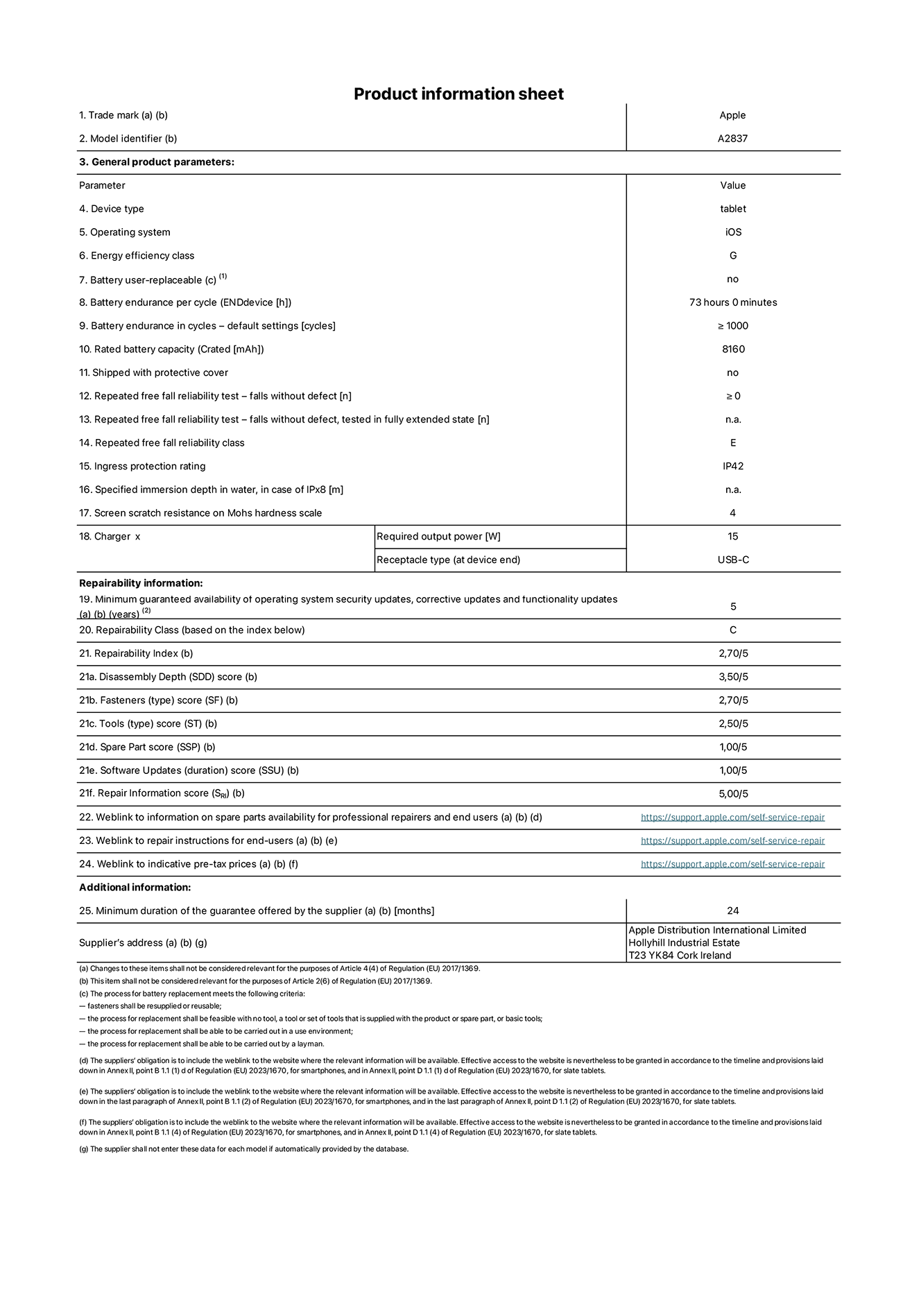 Product information sheet for 11-inch iPad Pro Wi-Fi + Cellular. model A2837. Supplied by Apple Distribution International Ltd, Hollyhill Industrial Estate. Cork, Ireland T23 YK84. Device type: tablet. Operating system: iOS. Energy efficiency class: G. Battery user-replaceable: no. Battery endurance: 73 hours. Battery endurance in cycles: ≥ 1000. Rated battery capacity: 8160 mAh. Repeated free fall reliability test - falls without defect: ≥ 0. Repeated free fall reliability class: E. Ingress protection rating: IP42. Screen scratch resistance on Mohs hardness scale: 4. Charger required output power: 15 W. Charger receptacle type: USB-C. Minimum guaranteed availability of operating system security updates, corrective updates and functionality updates: 5 years. Repairability Class: C. Repairability Index: 2, 70/5. Disassembly Depth score: 3, 50/5. Fasteners score: 2, 70/5. Tools score: 2, 50/5. Spare Part score: 1, 00/5. Software Updates score: 1, 00/5. Repair Information score: 5, 00/5. Weblink to information on spare parts availability for professional repairers and end users: https://ancillary-proxy.atarimworker.io?url=https%3A%2F%2Fsupport.apple.com%2Fself-service-repair. Weblink to repair instructions for end-users: https://ancillary-proxy.atarimworker.io?url=https%3A%2F%2Fsupport.apple.com%2Fself-service-repair. Weblink to indicative pre-tax prices: https://ancillary-proxy.atarimworker.io?url=https%3A%2F%2Fsupport.apple.com%2Fself-service-repair. 24-month general guarantee offered.